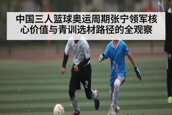 中国三人篮球奥运周期张宁领军核心价值与青训选材路径的全观察