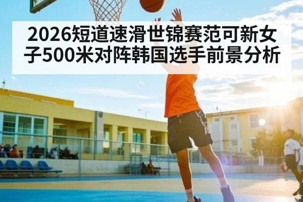 2026短道速滑世锦赛范可新女子500米对阵韩国选手前景分析