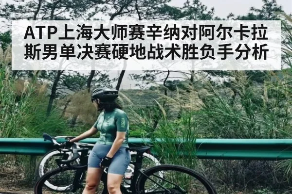 ATP上海大师赛辛纳对阿尔卡拉斯男单决赛硬地战术胜负手分析